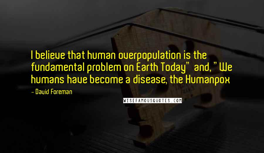 David Foreman Quotes: I believe that human overpopulation is the fundamental problem on Earth Today" and, "We humans have become a disease, the Humanpox