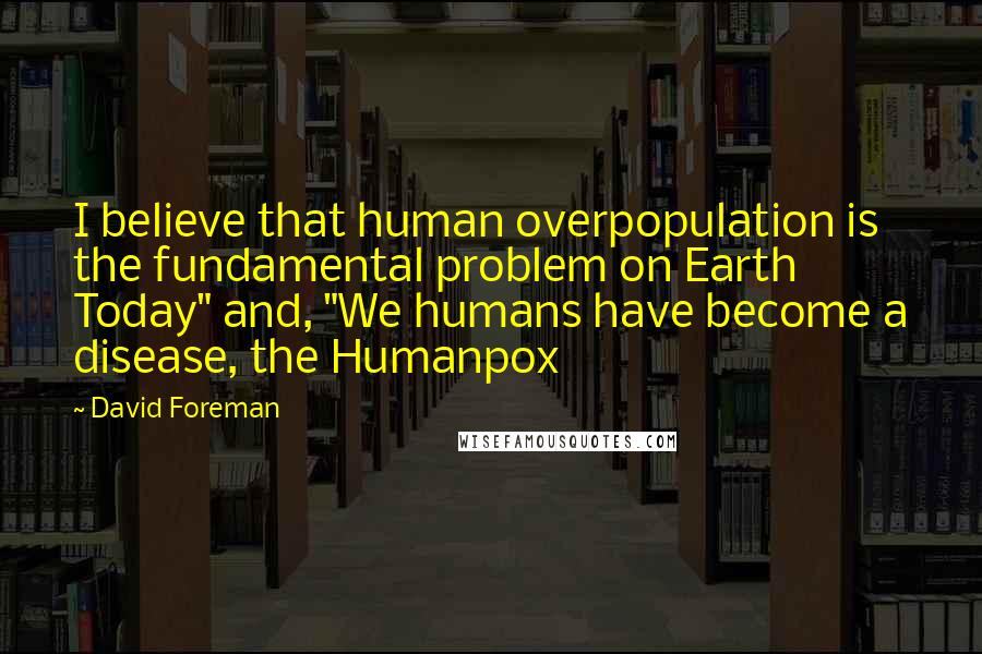 David Foreman Quotes: I believe that human overpopulation is the fundamental problem on Earth Today" and, "We humans have become a disease, the Humanpox