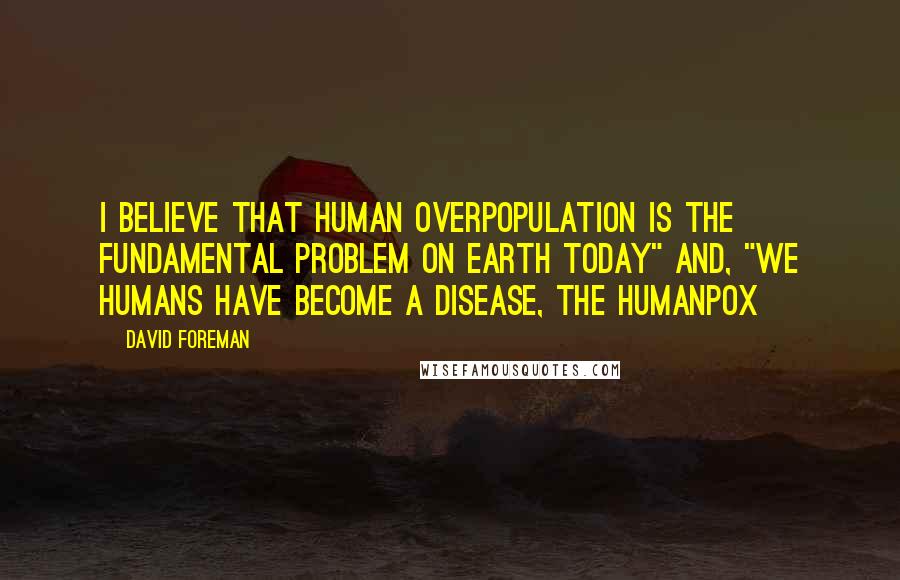 David Foreman Quotes: I believe that human overpopulation is the fundamental problem on Earth Today" and, "We humans have become a disease, the Humanpox