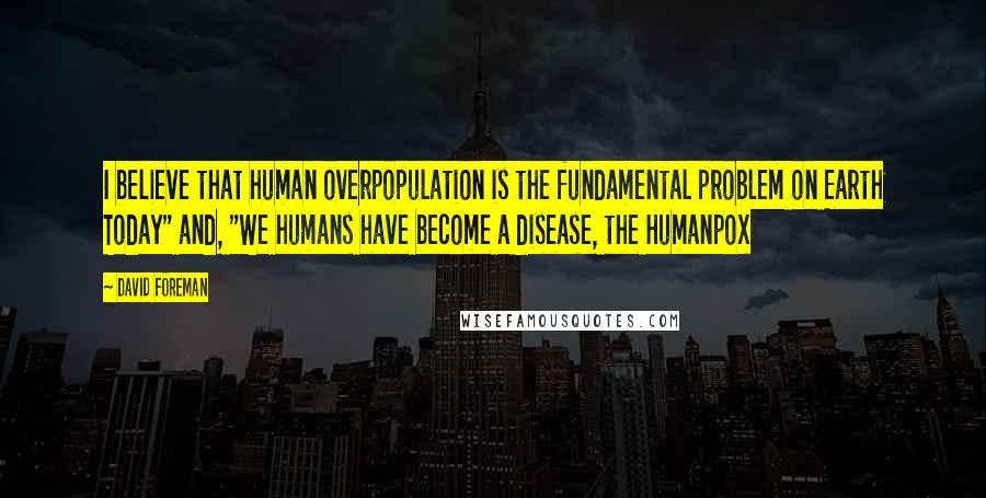 David Foreman Quotes: I believe that human overpopulation is the fundamental problem on Earth Today" and, "We humans have become a disease, the Humanpox