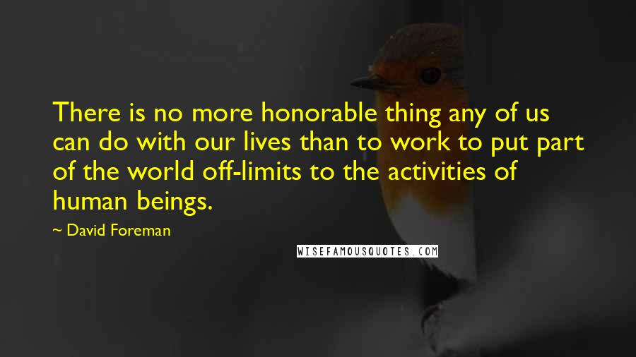 David Foreman Quotes: There is no more honorable thing any of us can do with our lives than to work to put part of the world off-limits to the activities of human beings.