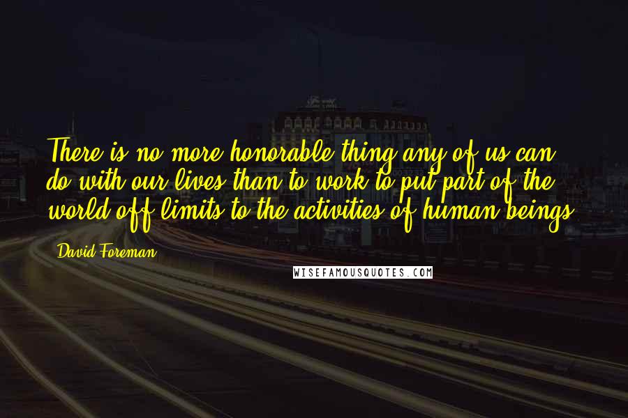 David Foreman Quotes: There is no more honorable thing any of us can do with our lives than to work to put part of the world off-limits to the activities of human beings.