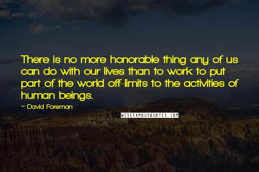 David Foreman Quotes: There is no more honorable thing any of us can do with our lives than to work to put part of the world off-limits to the activities of human beings.