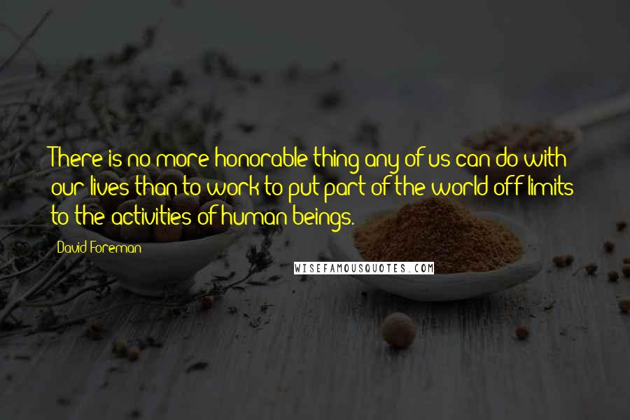 David Foreman Quotes: There is no more honorable thing any of us can do with our lives than to work to put part of the world off-limits to the activities of human beings.