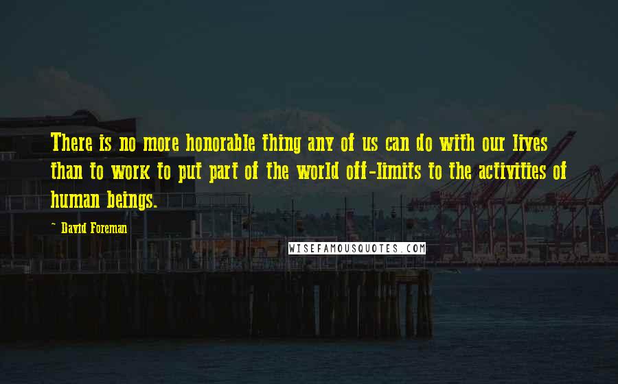 David Foreman Quotes: There is no more honorable thing any of us can do with our lives than to work to put part of the world off-limits to the activities of human beings.