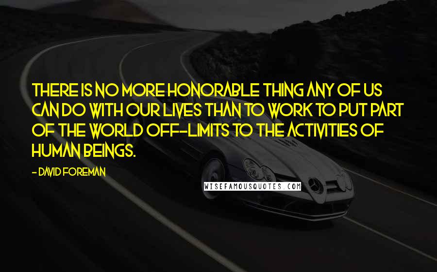 David Foreman Quotes: There is no more honorable thing any of us can do with our lives than to work to put part of the world off-limits to the activities of human beings.