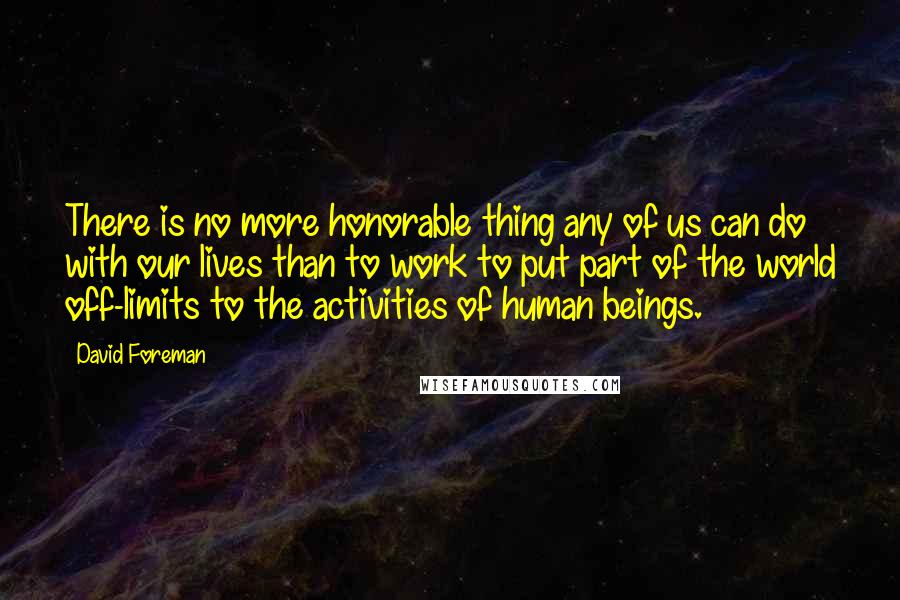 David Foreman Quotes: There is no more honorable thing any of us can do with our lives than to work to put part of the world off-limits to the activities of human beings.