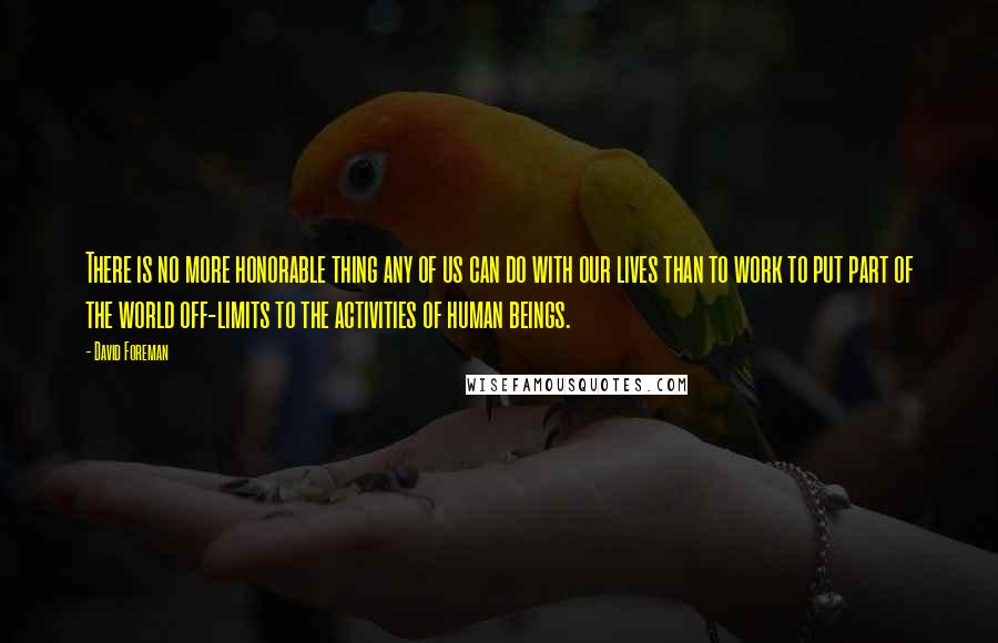 David Foreman Quotes: There is no more honorable thing any of us can do with our lives than to work to put part of the world off-limits to the activities of human beings.