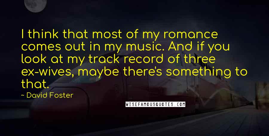 David Foster Quotes: I think that most of my romance comes out in my music. And if you look at my track record of three ex-wives, maybe there's something to that.