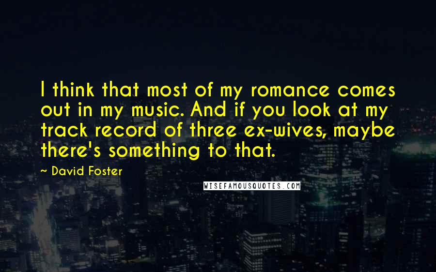 David Foster Quotes: I think that most of my romance comes out in my music. And if you look at my track record of three ex-wives, maybe there's something to that.