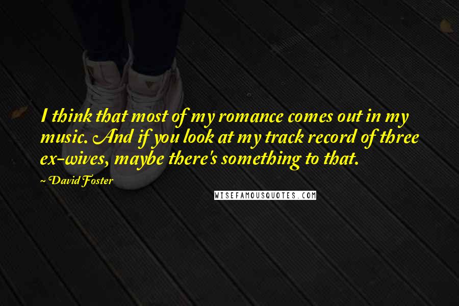 David Foster Quotes: I think that most of my romance comes out in my music. And if you look at my track record of three ex-wives, maybe there's something to that.