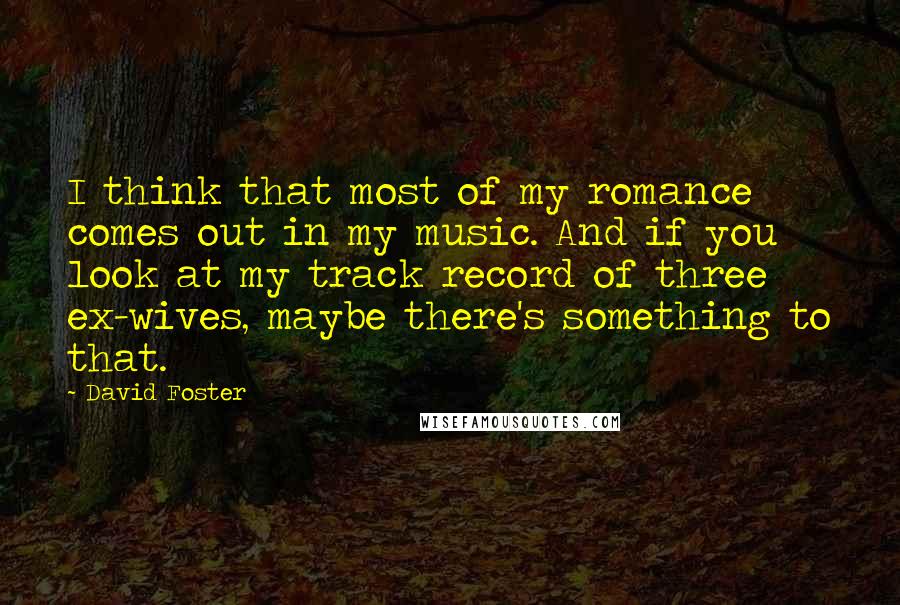 David Foster Quotes: I think that most of my romance comes out in my music. And if you look at my track record of three ex-wives, maybe there's something to that.