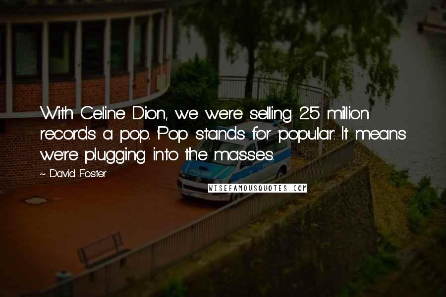 David Foster Quotes: With Celine Dion, we were selling 25 million records a pop. 'Pop' stands for 'popular.' It means we're plugging into the masses.