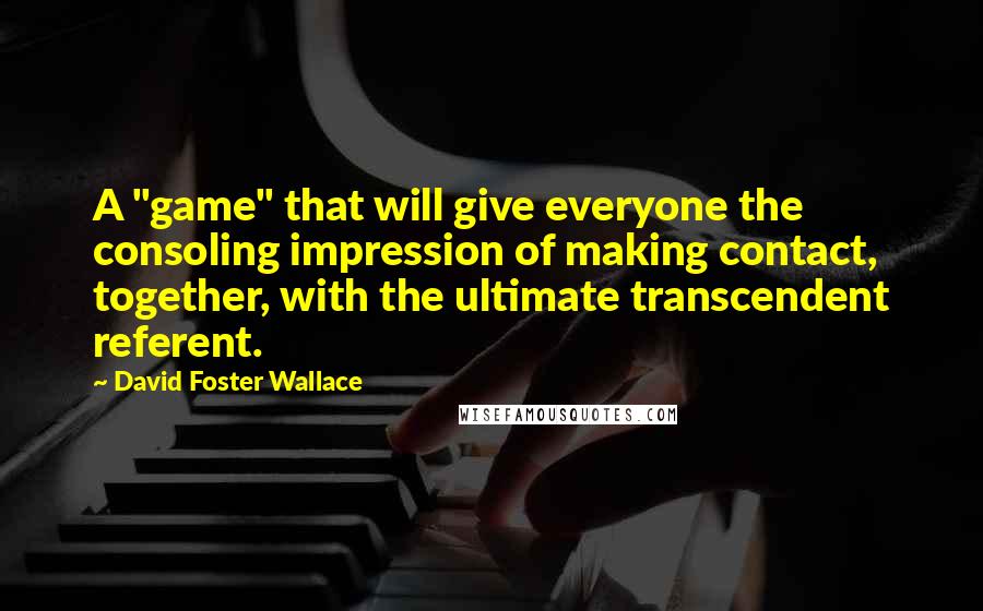 David Foster Wallace Quotes: A "game" that will give everyone the consoling impression of making contact, together, with the ultimate transcendent referent.