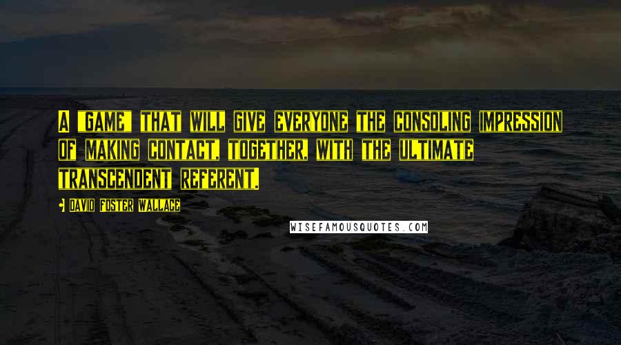 David Foster Wallace Quotes: A "game" that will give everyone the consoling impression of making contact, together, with the ultimate transcendent referent.