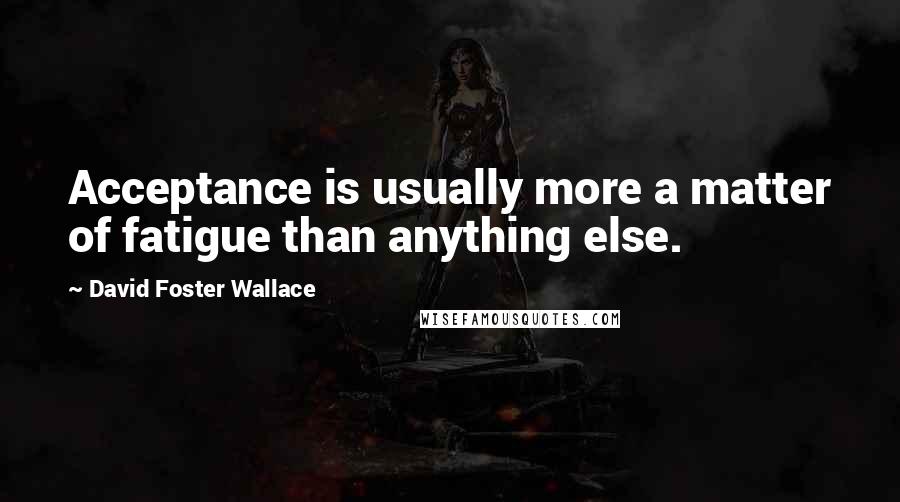 David Foster Wallace Quotes: Acceptance is usually more a matter of fatigue than anything else.