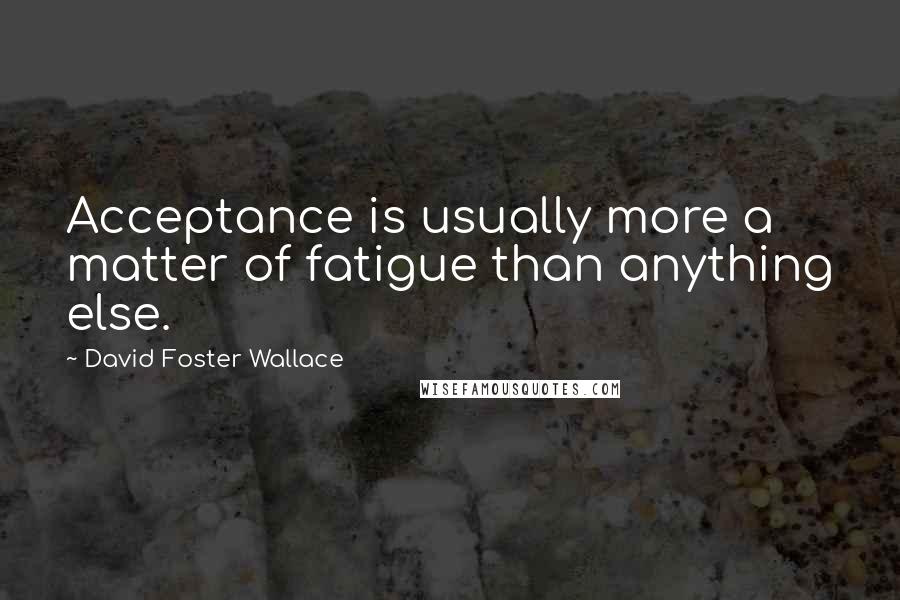 David Foster Wallace Quotes: Acceptance is usually more a matter of fatigue than anything else.