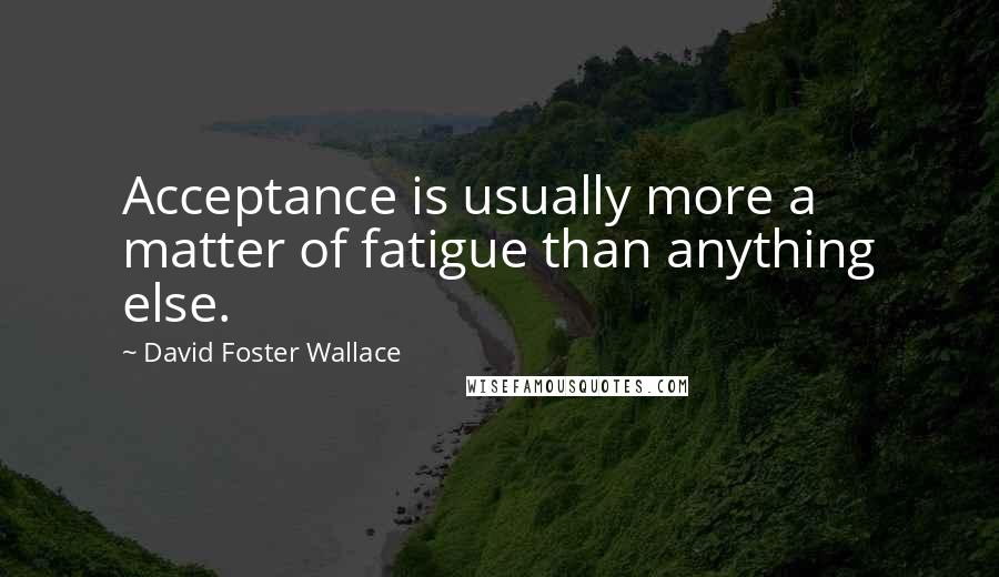 David Foster Wallace Quotes: Acceptance is usually more a matter of fatigue than anything else.