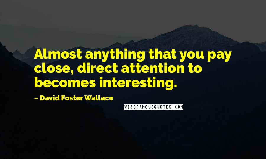 David Foster Wallace Quotes: Almost anything that you pay close, direct attention to becomes interesting.