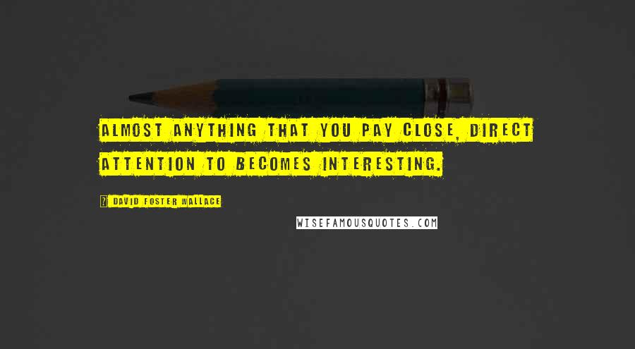 David Foster Wallace Quotes: Almost anything that you pay close, direct attention to becomes interesting.