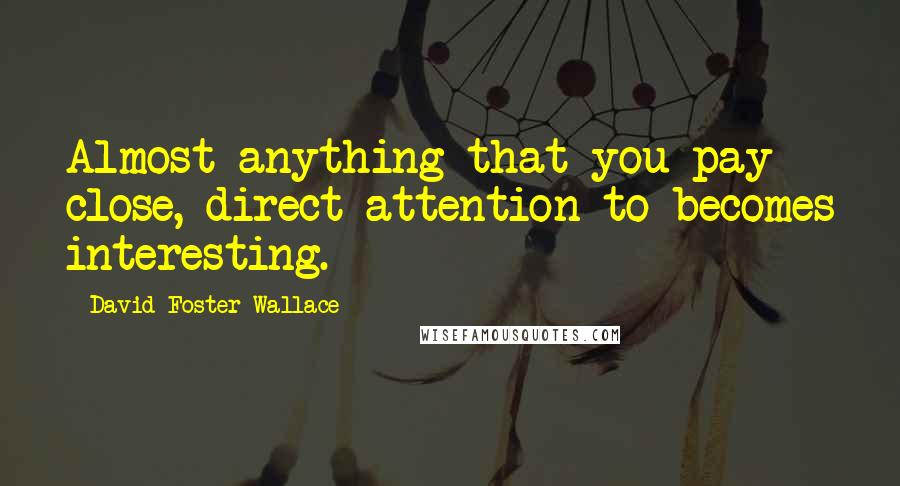 David Foster Wallace Quotes: Almost anything that you pay close, direct attention to becomes interesting.