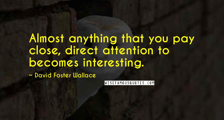 David Foster Wallace Quotes: Almost anything that you pay close, direct attention to becomes interesting.