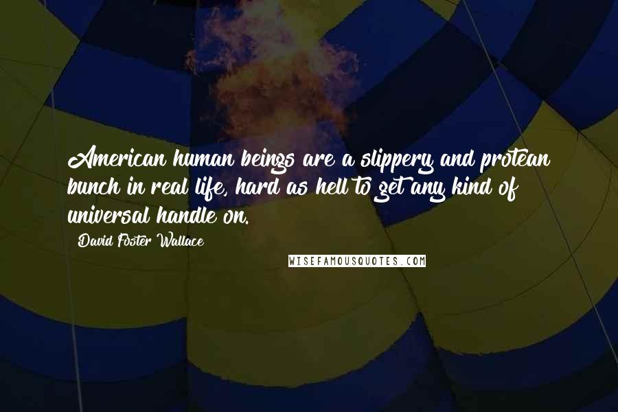 David Foster Wallace Quotes: American human beings are a slippery and protean bunch in real life, hard as hell to get any kind of universal handle on.