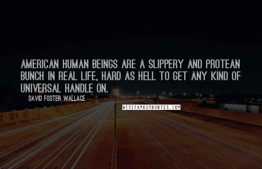 David Foster Wallace Quotes: American human beings are a slippery and protean bunch in real life, hard as hell to get any kind of universal handle on.