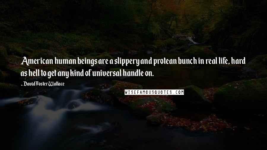 David Foster Wallace Quotes: American human beings are a slippery and protean bunch in real life, hard as hell to get any kind of universal handle on.