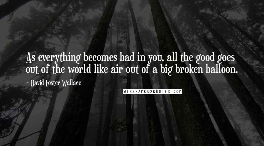 David Foster Wallace Quotes: As everything becomes bad in you, all the good goes out of the world like air out of a big broken balloon.