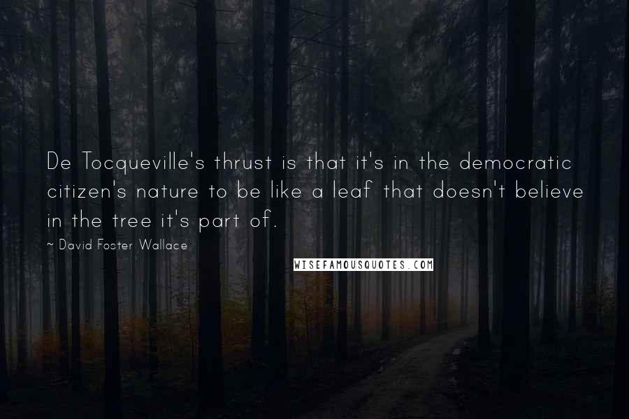 David Foster Wallace Quotes: De Tocqueville's thrust is that it's in the democratic citizen's nature to be like a leaf that doesn't believe in the tree it's part of.
