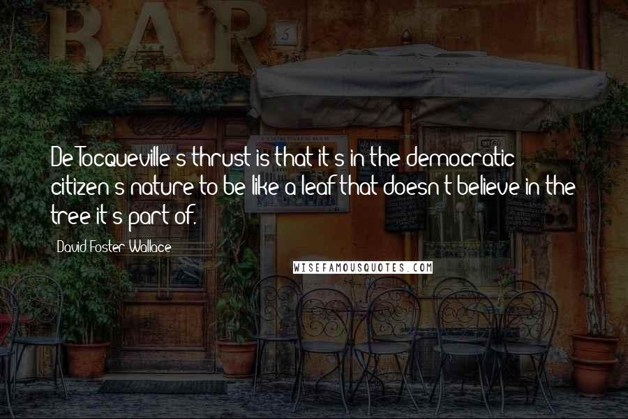 David Foster Wallace Quotes: De Tocqueville's thrust is that it's in the democratic citizen's nature to be like a leaf that doesn't believe in the tree it's part of.