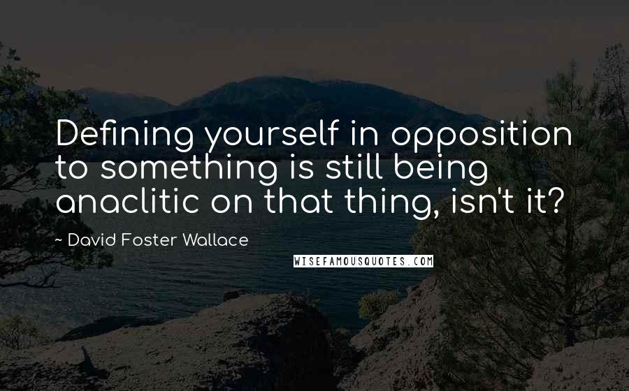 David Foster Wallace Quotes: Defining yourself in opposition to something is still being anaclitic on that thing, isn't it?