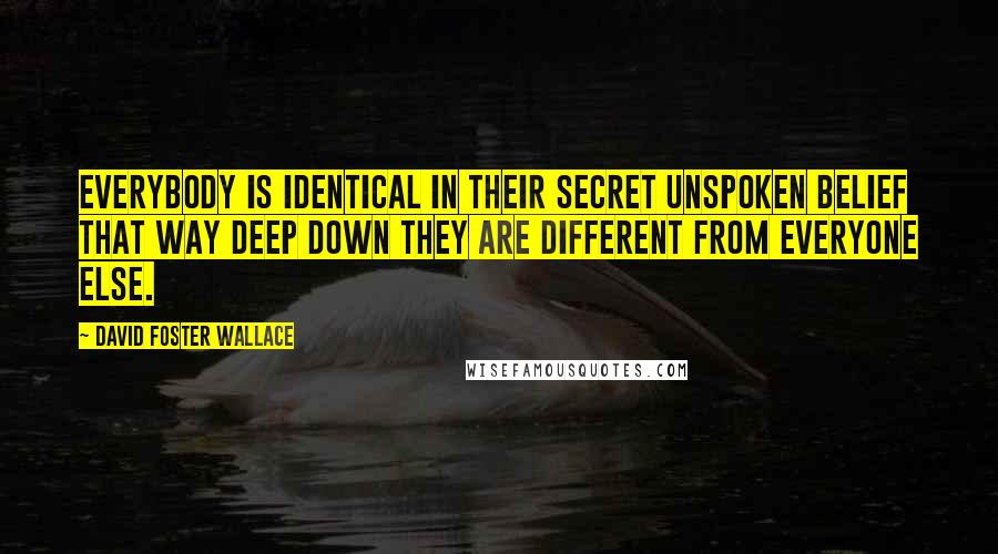 David Foster Wallace Quotes: Everybody is identical in their secret unspoken belief that way deep down they are different from everyone else.
