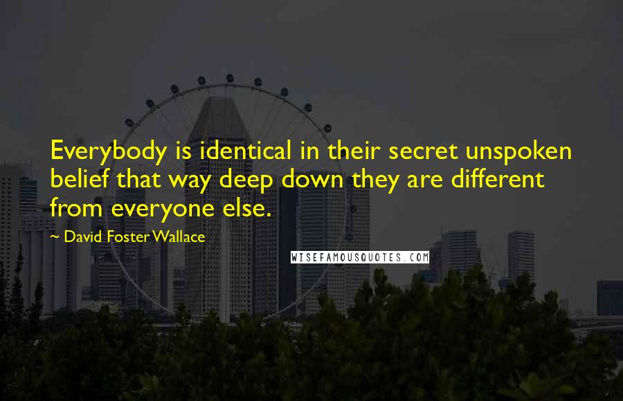 David Foster Wallace Quotes: Everybody is identical in their secret unspoken belief that way deep down they are different from everyone else.