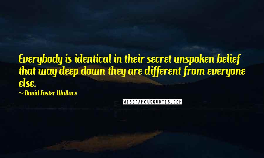 David Foster Wallace Quotes: Everybody is identical in their secret unspoken belief that way deep down they are different from everyone else.