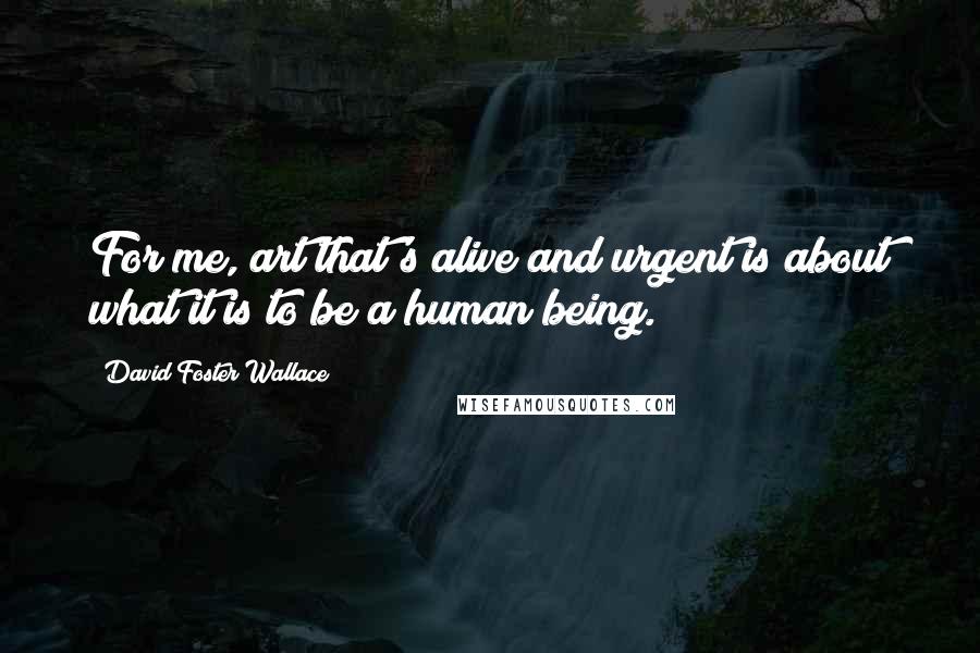 David Foster Wallace Quotes: For me, art that's alive and urgent is about what it is to be a human being.