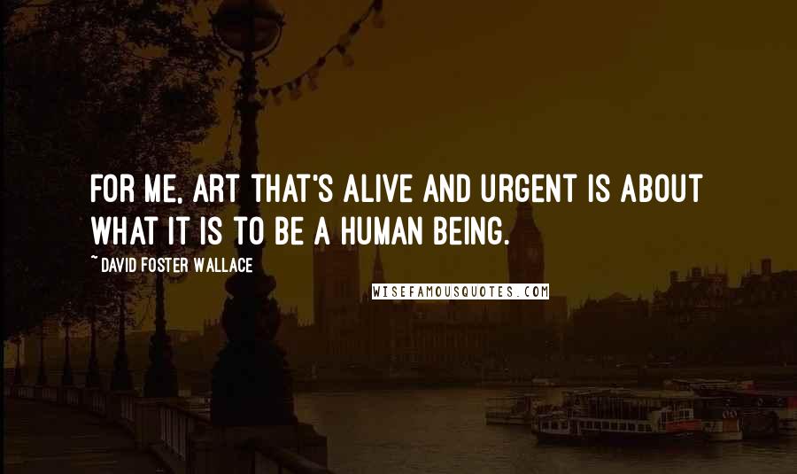 David Foster Wallace Quotes: For me, art that's alive and urgent is about what it is to be a human being.