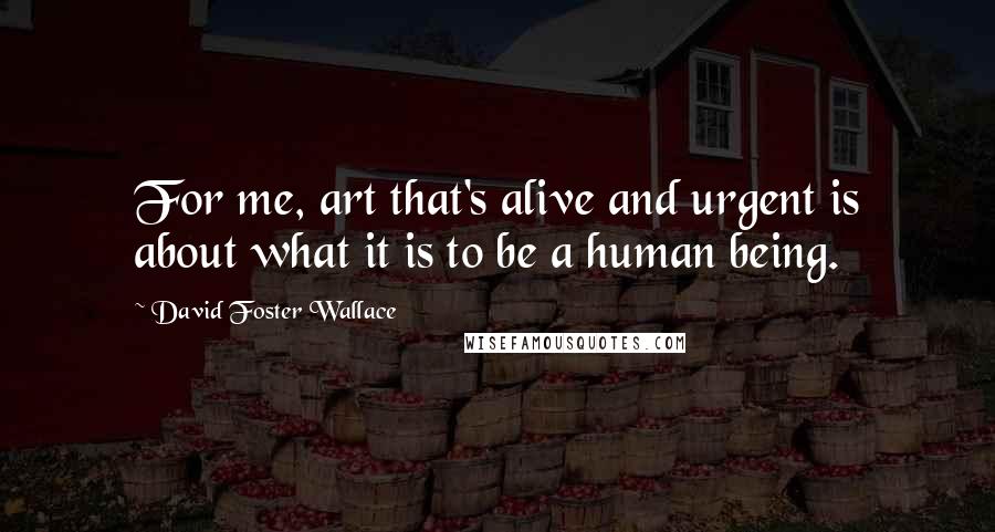 David Foster Wallace Quotes: For me, art that's alive and urgent is about what it is to be a human being.