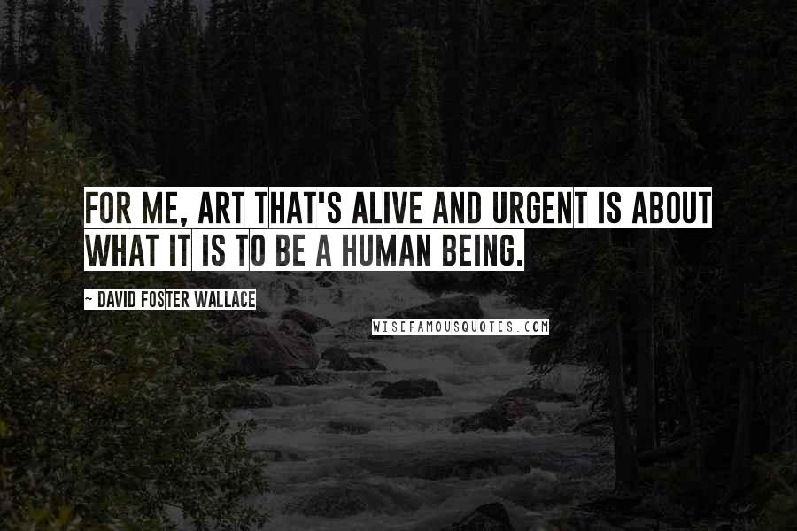 David Foster Wallace Quotes: For me, art that's alive and urgent is about what it is to be a human being.