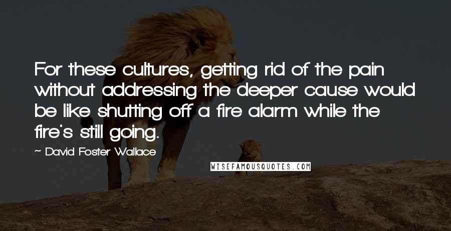 David Foster Wallace Quotes: For these cultures, getting rid of the pain without addressing the deeper cause would be like shutting off a fire alarm while the fire's still going.