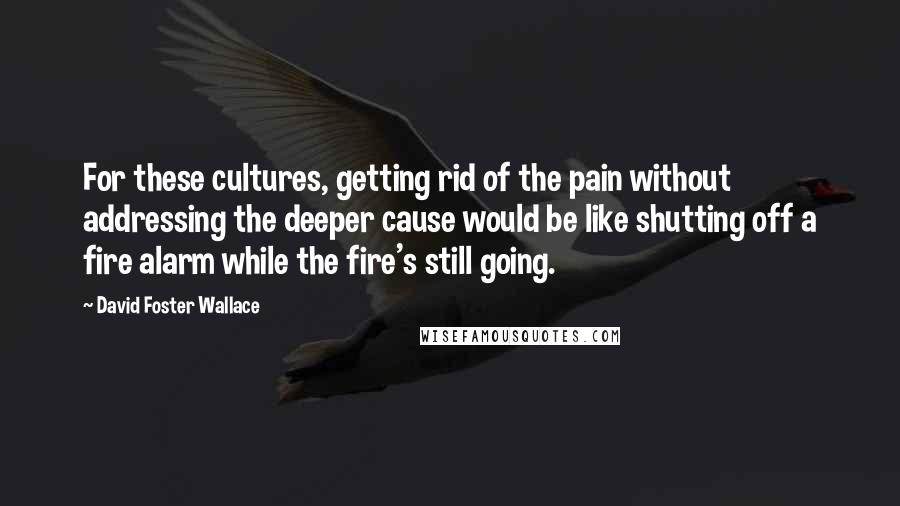 David Foster Wallace Quotes: For these cultures, getting rid of the pain without addressing the deeper cause would be like shutting off a fire alarm while the fire's still going.