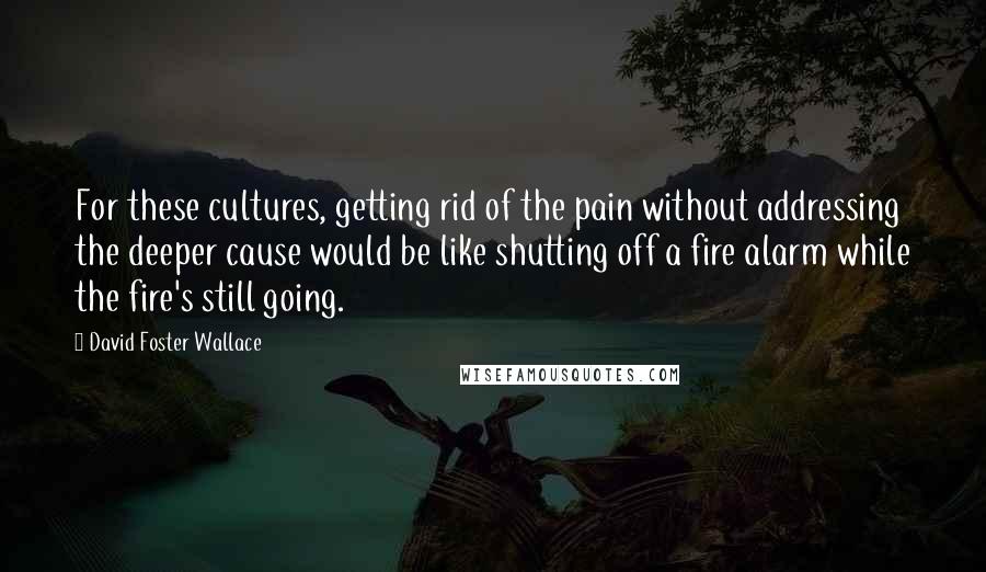 David Foster Wallace Quotes: For these cultures, getting rid of the pain without addressing the deeper cause would be like shutting off a fire alarm while the fire's still going.