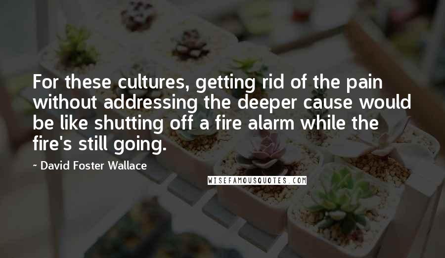 David Foster Wallace Quotes: For these cultures, getting rid of the pain without addressing the deeper cause would be like shutting off a fire alarm while the fire's still going.