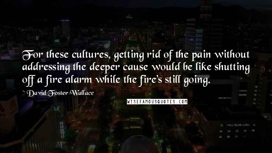 David Foster Wallace Quotes: For these cultures, getting rid of the pain without addressing the deeper cause would be like shutting off a fire alarm while the fire's still going.