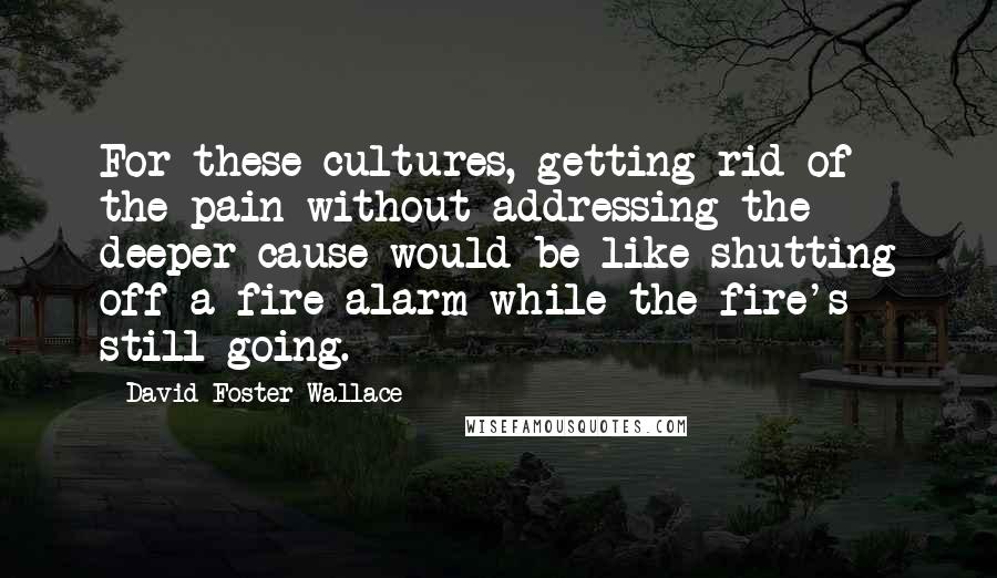 David Foster Wallace Quotes: For these cultures, getting rid of the pain without addressing the deeper cause would be like shutting off a fire alarm while the fire's still going.