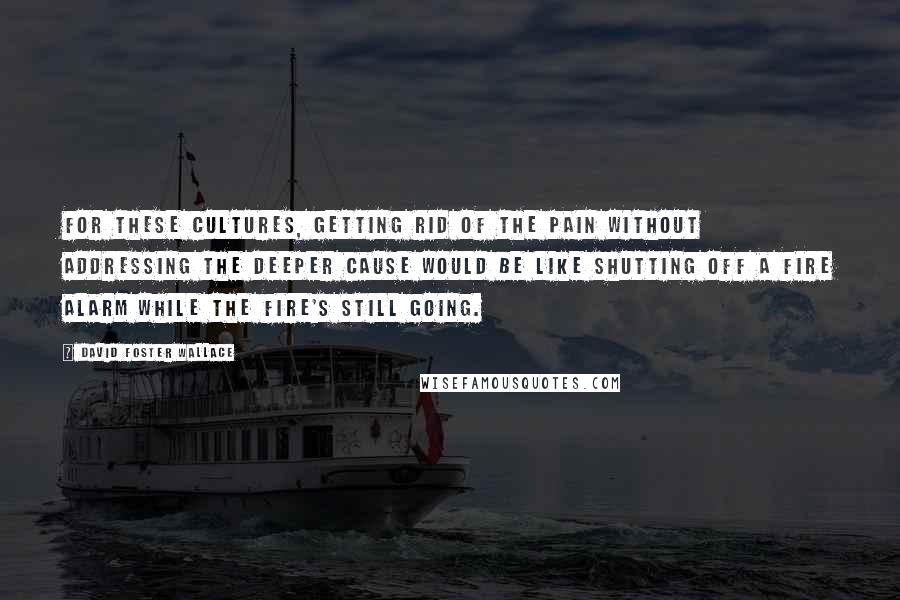 David Foster Wallace Quotes: For these cultures, getting rid of the pain without addressing the deeper cause would be like shutting off a fire alarm while the fire's still going.