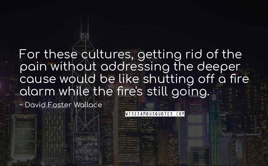 David Foster Wallace Quotes: For these cultures, getting rid of the pain without addressing the deeper cause would be like shutting off a fire alarm while the fire's still going.