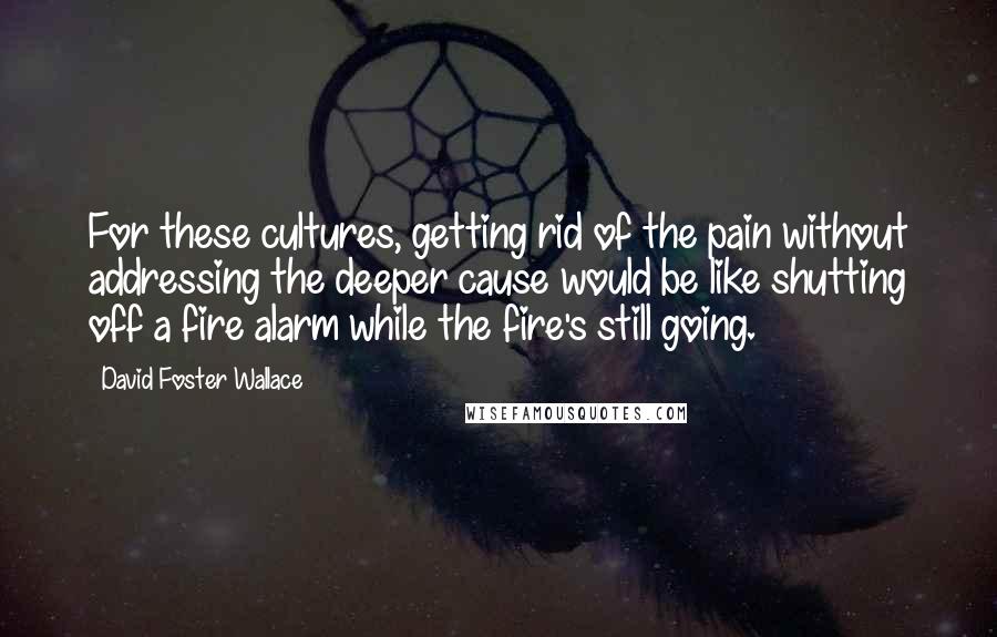 David Foster Wallace Quotes: For these cultures, getting rid of the pain without addressing the deeper cause would be like shutting off a fire alarm while the fire's still going.