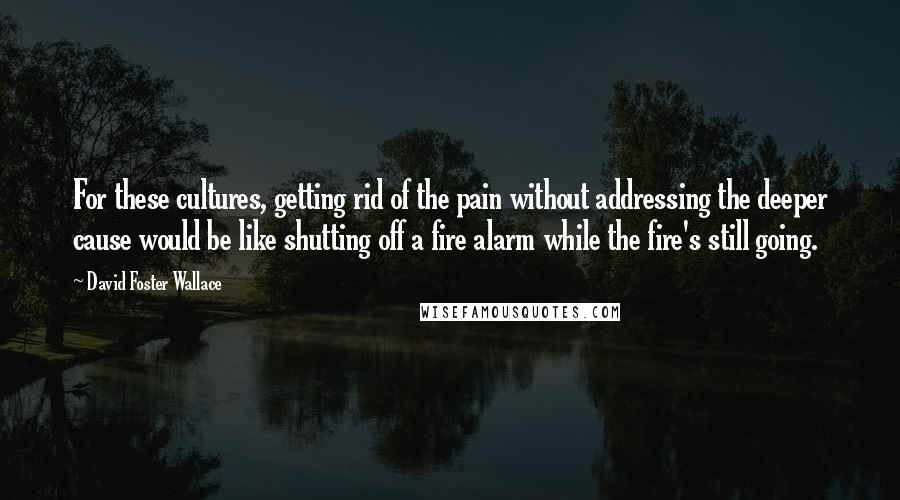 David Foster Wallace Quotes: For these cultures, getting rid of the pain without addressing the deeper cause would be like shutting off a fire alarm while the fire's still going.